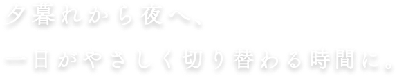 夕暮れから夜へ、一日がやさしく切り替わる時間に。